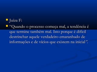  Juíza F:Juíza F:
 ““Quando o processo começa mal, a tendência éQuando o processo começa mal, a tendência é
que termine também mal. Isto porque é difícilque termine também mal. Isto porque é difícil
destrinchar aquele verdadeiro emaranhado dedestrinchar aquele verdadeiro emaranhado de
informações e de vícios que existem na inicialinformações e de vícios que existem na inicial”.”.
 