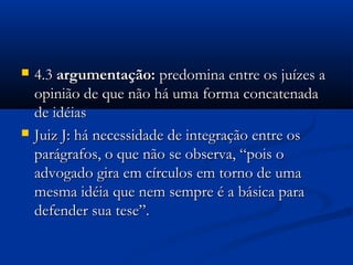  4.34.3 argumentação:argumentação: predomina entre os juízes apredomina entre os juízes a
opinião de que não há uma forma concatenadaopinião de que não há uma forma concatenada
de idéiasde idéias
 Juiz J: há necessidade de integração entre osJuiz J: há necessidade de integração entre os
parágrafos, o que não se observa, “pois oparágrafos, o que não se observa, “pois o
advogado gira em círculos em torno de umaadvogado gira em círculos em torno de uma
mesma idéia que nem sempre é a básica paramesma idéia que nem sempre é a básica para
defender sua tese”.defender sua tese”.
 