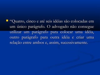  ““Quatro, cinco e até seis idéias são colocadas emQuatro, cinco e até seis idéias são colocadas em
um único parágrafo. O advogado não consegueum único parágrafo. O advogado não consegue
utilizar um parágrafo para colocar uma idéia,utilizar um parágrafo para colocar uma idéia,
outro parágrafo para outra idéia e criar umaoutro parágrafo para outra idéia e criar uma
relação entre ambos e, assim, sucessivamente.relação entre ambos e, assim, sucessivamente.
 