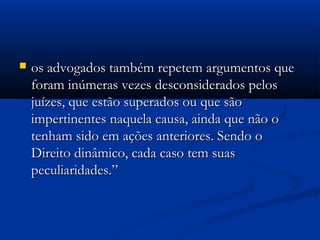  os advogados também repetem argumentos queos advogados também repetem argumentos que
foram inúmeras vezes desconsiderados pelosforam inúmeras vezes desconsiderados pelos
juízes, que estão superados ou que sãojuízes, que estão superados ou que são
impertinentes naquela causa, ainda que não oimpertinentes naquela causa, ainda que não o
tenham sido em ações anteriores. Sendo otenham sido em ações anteriores. Sendo o
Direito dinâmico, cada caso tem suasDireito dinâmico, cada caso tem suas
peculiaridades.”peculiaridades.”
 