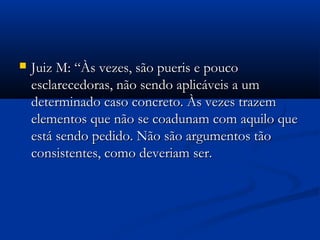 Juiz M: “Às vezes, são pueris e poucoJuiz M: “Às vezes, são pueris e pouco
esclarecedoras, não sendo aplicáveis a umesclarecedoras, não sendo aplicáveis a um
determinado caso concreto. Às vezes trazemdeterminado caso concreto. Às vezes trazem
elementos que não se coadunam com aquilo queelementos que não se coadunam com aquilo que
está sendo pedido. Não são argumentos tãoestá sendo pedido. Não são argumentos tão
consistentes, como deveriam ser.consistentes, como deveriam ser.
 
