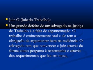  Juiz G (Juiz do Trabalho):Juiz G (Juiz do Trabalho):
 Um grande defeito de um advogado na JustiçaUm grande defeito de um advogado na Justiça
do Trabalho é a falta de argumentação. Odo Trabalho é a falta de argumentação. O
trabalho é eminentemente oral e ele tem atrabalho é eminentemente oral e ele tem a
obrigação de argumentar bem na audiência. Oobrigação de argumentar bem na audiência. O
advogado tem que convencer o juiz através daadvogado tem que convencer o juiz através da
forma como pergunta à testemunha e atravésforma como pergunta à testemunha e através
dos requerimentos que faz em mesa,dos requerimentos que faz em mesa,
 