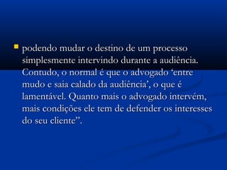  podendo mudar o destino de um processopodendo mudar o destino de um processo
simplesmente intervindo durante a audiência.simplesmente intervindo durante a audiência.
Contudo, o normal é que o advogado ‘entreContudo, o normal é que o advogado ‘entre
mudo e saia calado da audiência’, o que émudo e saia calado da audiência’, o que é
lamentável. Quanto mais o advogado intervém,lamentável. Quanto mais o advogado intervém,
mais condições ele tem de defender os interessesmais condições ele tem de defender os interesses
do seu cliente”.do seu cliente”.
 