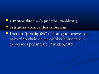  a morosidadea morosidade – (o principal problema)– (o principal problema)
 estrutura arcaica dos tribunaisestrutura arcaica dos tribunais
 Uso doUso do ““juridiquês”juridiquês” ( “português arrevesado,( “português arrevesado,
palavrório cheio de raciocínios labirínticos epalavrório cheio de raciocínios labirínticos e
expressões pedantes”) (Arrudão,2005).expressões pedantes”) (Arrudão,2005).
 
