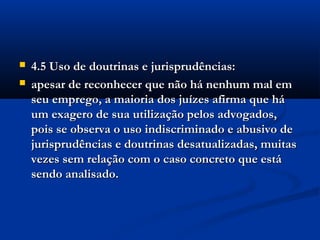  4.5 Uso de doutrinas e jurisprudências:4.5 Uso de doutrinas e jurisprudências:
 apesar de reconhecer que não há nenhum mal emapesar de reconhecer que não há nenhum mal em
seu emprego, a maioria dos juízes afirma que háseu emprego, a maioria dos juízes afirma que há
um exagero de sua utilização pelos advogados,um exagero de sua utilização pelos advogados,
pois se observa o uso indiscriminado e abusivo depois se observa o uso indiscriminado e abusivo de
jurisprudências e doutrinas desatualizadas, muitasjurisprudências e doutrinas desatualizadas, muitas
vezes sem relação com o caso concreto que estávezes sem relação com o caso concreto que está
sendo analisado.sendo analisado.
 