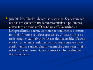  Juiz M: No Direito, devem ser evitadas. Só devem serJuiz M: No Direito, devem ser evitadas. Só devem ser
usadas em questões mais controvertidas e polêmicas,usadas em questões mais controvertidas e polêmicas,
como fatos novos e “Direito novo”. Doutrinas ecomo fatos novos e “Direito novo”. Doutrinas e
jurisprudências acerca de matérias totalmente comunsjurisprudências acerca de matérias totalmente comuns
no meio forense são desnecessárias. O texto torna-seno meio forense são desnecessárias. O texto torna-se
mais longo e cansativo de forma desnecessária. Devem,mais longo e cansativo de forma desnecessária. Devem,
então, ser evitadas, salvo em casos realmente em queentão, ser evitadas, salvo em casos realmente em que
aquilo venha a trazer algum esclarecimento para o juizaquilo venha a trazer algum esclarecimento para o juiz
sobre um caso novo. Caso contrário, são totalmentesobre um caso novo. Caso contrário, são totalmente
desnecessárias.desnecessárias.
 