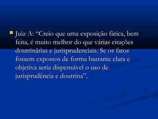  Juiz A: “Creio que uma exposição fática, bemJuiz A: “Creio que uma exposição fática, bem
feita, é muito melhor do que várias citaçõesfeita, é muito melhor do que várias citações
doutrinárias e jurisprudenciais. Se os fatosdoutrinárias e jurisprudenciais. Se os fatos
fossem expostos de forma bastante clara efossem expostos de forma bastante clara e
objetiva seria dispensável o uso deobjetiva seria dispensável o uso de
jurisprudência e doutrina”.jurisprudência e doutrina”.
 