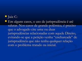  Juiz C:Juiz C:
 Em alguns casos, o uso de jurisprudência é atéEm alguns casos, o uso de jurisprudência é até
salutar. Nos casos de grande polêmica, é precisosalutar. Nos casos de grande polêmica, é preciso
que o advogado cite uma ou duasque o advogado cite uma ou duas
jurisprudências relacionadas com aquele Direito,jurisprudências relacionadas com aquele Direito,
evitando-se que a petição venha “encharcada” deevitando-se que a petição venha “encharcada” de
jurisprudência que não tenha qualquer relaçãojurisprudência que não tenha qualquer relação
com o problema tratado na inicial.com o problema tratado na inicial.
 
