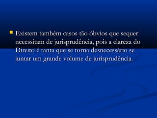  Existem também casos tão óbvios que sequerExistem também casos tão óbvios que sequer
necessitam de jurisprudência, pois a clareza donecessitam de jurisprudência, pois a clareza do
Direito é tanta que se torna desnecessário seDireito é tanta que se torna desnecessário se
juntar um grande volume de jurisprudência.juntar um grande volume de jurisprudência.
 