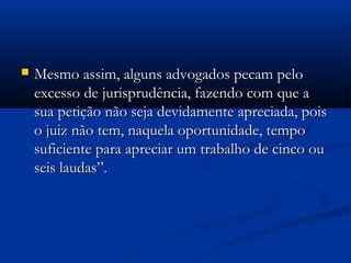  Mesmo assim, alguns advogados pecam peloMesmo assim, alguns advogados pecam pelo
excesso de jurisprudência, fazendo com que aexcesso de jurisprudência, fazendo com que a
sua petição não seja devidamente apreciada, poissua petição não seja devidamente apreciada, pois
o juiz não tem, naquela oportunidade, tempoo juiz não tem, naquela oportunidade, tempo
suficiente para apreciar um trabalho de cinco ousuficiente para apreciar um trabalho de cinco ou
seis laudas”.seis laudas”.
 