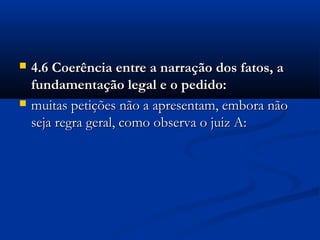  4.6 Coerência entre a narração dos fatos, a4.6 Coerência entre a narração dos fatos, a
fundamentação legal e o pedido:fundamentação legal e o pedido:
 muitas petições não a apresentam, embora nãomuitas petições não a apresentam, embora não
seja regra geral, como observa o juiz A:seja regra geral, como observa o juiz A:
 