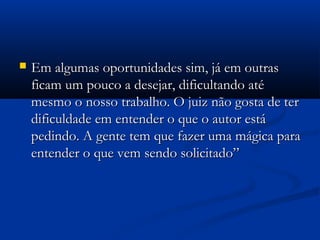  Em algumas oportunidades sim, já em outrasEm algumas oportunidades sim, já em outras
ficam um pouco a desejar, dificultando atéficam um pouco a desejar, dificultando até
mesmo o nosso trabalho. O juiz não gosta de termesmo o nosso trabalho. O juiz não gosta de ter
dificuldade em entender o que o autor estádificuldade em entender o que o autor está
pedindo. A gente tem que fazer uma mágica parapedindo. A gente tem que fazer uma mágica para
entender o que vem sendo solicitado”entender o que vem sendo solicitado”
 