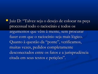  Juiz D: “Talvez seja o desejo de colocar na peçaJuiz D: “Talvez seja o desejo de colocar na peça
processual todo o raciocínio e todos osprocessual todo o raciocínio e todos os
argumentos que vêm à mente, sem procurarargumentos que vêm à mente, sem procurar
fazer com que o raciocínio seja mais lógico.fazer com que o raciocínio seja mais lógico.
Quanto à questão da “ponte”, verificamos,Quanto à questão da “ponte”, verificamos,
muitas vezes, pedidos completamentemuitas vezes, pedidos completamente
desconectados entre os fatos e a jurisprudênciadesconectados entre os fatos e a jurisprudência
citada em seus textos e petições”.citada em seus textos e petições”.
 