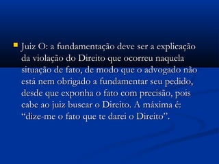  Juiz O: a fundamentação deve ser a explicaçãoJuiz O: a fundamentação deve ser a explicação
da violação do Direito que ocorreu naquelada violação do Direito que ocorreu naquela
situação de fato, de modo que o advogado nãosituação de fato, de modo que o advogado não
está nem obrigado a fundamentar seu pedido,está nem obrigado a fundamentar seu pedido,
desde que exponha o fato com precisão, poisdesde que exponha o fato com precisão, pois
cabe ao juiz buscar o Direito. A máxima é:cabe ao juiz buscar o Direito. A máxima é:
“dize-me o fato que te darei o Direito”.“dize-me o fato que te darei o Direito”.
 