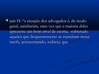  juiz H: “a atuação dos advogados é, de modojuiz H: “a atuação dos advogados é, de modo
geral, satisfatória, uma vez que a maioria delesgeral, satisfatória, uma vez que a maioria deles
apresenta um bom nível de escrita, sobretudoapresenta um bom nível de escrita, sobretudo
aqueles que frequentemente se exercitam nessaaqueles que frequentemente se exercitam nessa
tarefa, acrescentando, todavia, quetarefa, acrescentando, todavia, que
 