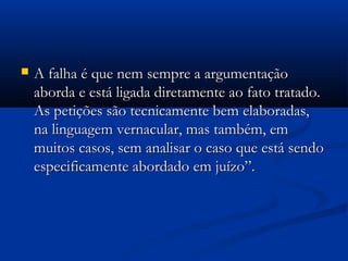  A falha é que nem sempre a argumentaçãoA falha é que nem sempre a argumentação
aborda e está ligada diretamente ao fato tratado.aborda e está ligada diretamente ao fato tratado.
As petições são tecnicamente bem elaboradas,As petições são tecnicamente bem elaboradas,
na linguagem vernacular, mas também, emna linguagem vernacular, mas também, em
muitos casos, sem analisar o caso que está sendomuitos casos, sem analisar o caso que está sendo
especificamente abordado em juízo”.especificamente abordado em juízo”.
 