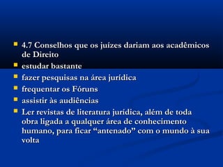  4.7 Conselhos que os juízes dariam aos acadêmicos4.7 Conselhos que os juízes dariam aos acadêmicos
de Direitode Direito
 estudar bastanteestudar bastante
 fazer pesquisas na área jurídicafazer pesquisas na área jurídica
 frequentar os Fórunsfrequentar os Fóruns
 assistir às audiênciasassistir às audiências
 Ler revistas de literatura jurídica, além de todaLer revistas de literatura jurídica, além de toda
obra ligada a qualquer área de conhecimentoobra ligada a qualquer área de conhecimento
humano, para ficar “antenado” com o mundo à suahumano, para ficar “antenado” com o mundo à sua
voltavolta
 