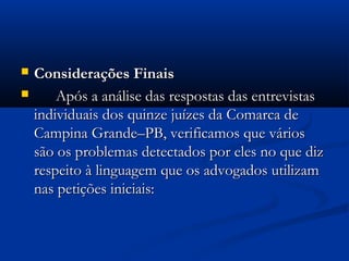  Considerações FinaisConsiderações Finais
 Após a análise das respostas das entrevistasApós a análise das respostas das entrevistas
individuais dos quinze juízes da Comarca deindividuais dos quinze juízes da Comarca de
Campina Grande–PB, verificamos que váriosCampina Grande–PB, verificamos que vários
são os problemas detectados por eles no que dizsão os problemas detectados por eles no que diz
respeito à linguagem que os advogados utilizamrespeito à linguagem que os advogados utilizam
nas petições iniciais:nas petições iniciais:
 