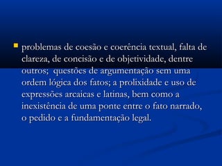  problemas de coesão e coerência textual, falta deproblemas de coesão e coerência textual, falta de
clareza, de concisão e de objetividade, dentreclareza, de concisão e de objetividade, dentre
outros; questões de argumentação sem umaoutros; questões de argumentação sem uma
ordem lógica dos fatos; a prolixidade e uso deordem lógica dos fatos; a prolixidade e uso de
expressões arcaicas e latinas, bem como aexpressões arcaicas e latinas, bem como a
inexistência de uma ponte entre o fato narrado,inexistência de uma ponte entre o fato narrado,
o pedido e a fundamentação legal.o pedido e a fundamentação legal.
 