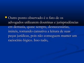  Outro ponto observado é o fato de osOutro ponto observado é o fato de os
advogados utilizarem doutrinas e jurisprudênciasadvogados utilizarem doutrinas e jurisprudências
em demasia, quase sempre, desnecessárias,em demasia, quase sempre, desnecessárias,
inúteis, tornando cansativa a leitura de suasinúteis, tornando cansativa a leitura de suas
peças jurídicas, pois não conseguem manter umpeças jurídicas, pois não conseguem manter um
raciocínio lógico. Isso tudo,raciocínio lógico. Isso tudo,
 