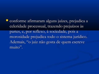  conforme afirmaram alguns juízes, prejudica aconforme afirmaram alguns juízes, prejudica a
celeridade processual, trazendo prejuízos àsceleridade processual, trazendo prejuízos às
partes, e, por reflexo, à sociedade, pois apartes, e, por reflexo, à sociedade, pois a
morosidade prejudica todo o sistema jurídico.morosidade prejudica todo o sistema jurídico.
Ademais, “o juiz não gosta de quem escreveAdemais, “o juiz não gosta de quem escreve
muito”.muito”.
 
