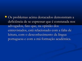  Os problemas acima destacados demonstram aOs problemas acima destacados demonstram a
deficiência de se expressar que é constatada nosdeficiência de se expressar que é constatada nos
advogados, fato que, na opinião dosadvogados, fato que, na opinião dos
entrevistados, está relacionado com a falta deentrevistados, está relacionado com a falta de
leitura, com o desconhecimento da língualeitura, com o desconhecimento da língua
portuguesa e com a má formação acadêmica.portuguesa e com a má formação acadêmica.
 