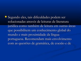  Segundo eles, tais dificuldades podem serSegundo eles, tais dificuldades podem ser
solucionadas através de leituras de literaturasolucionadas através de leituras de literatura
jurídica como também de leitura em outras áreasjurídica como também de leitura em outras áreas
que possibilitem um conhecimento global doque possibilitem um conhecimento global do
mundo e mais proximidade da línguamundo e mais proximidade da língua
portuguesa. Recomendam mais envolvimentoportuguesa. Recomendam mais envolvimento
com as questões de gramática, de coesão e decom as questões de gramática, de coesão e de
 