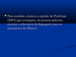  Para concluir, citamos a opinião de PerelmanPara concluir, citamos a opinião de Perelman
(2003) que conseguiu, em poucas palavras,(2003) que conseguiu, em poucas palavras,
mostrar a relevância da linguagem para osmostrar a relevância da linguagem para os
operadores do Direito:operadores do Direito:
 