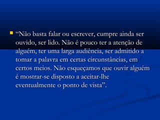  ““Não basta falar ou escrever, cumpre ainda serNão basta falar ou escrever, cumpre ainda ser
ouvido, ser lido. Não é pouco ter a atenção deouvido, ser lido. Não é pouco ter a atenção de
alguém, ter uma larga audiência, ser admitido aalguém, ter uma larga audiência, ser admitido a
tomar a palavra em certas circunstâncias, emtomar a palavra em certas circunstâncias, em
certos meios. Não esqueçamos que ouvir alguémcertos meios. Não esqueçamos que ouvir alguém
é mostrar-se disposto a aceitar-lheé mostrar-se disposto a aceitar-lhe
eventualmente o ponto de vista”.eventualmente o ponto de vista”.
 