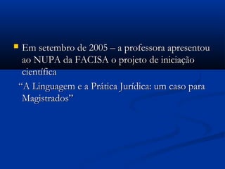  Em setembro de 2005 – a professora apresentouEm setembro de 2005 – a professora apresentou
ao NUPA da FACISA o projeto de iniciaçãoao NUPA da FACISA o projeto de iniciação
científicacientífica
““A Linguagem e a Prática Jurídica: um caso paraA Linguagem e a Prática Jurídica: um caso para
Magistrados”Magistrados”
 