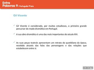 Gil Vicente
 Gil Vicente é considerado, por muitos estudiosos, o primeiro grande
percursor do modo dramático em Portugal.
 A sua obra dramática é uma das mais importantes do século XVI.
 As suas peças teatrais apresentam um retrato do quotidiano da época,
recebido através das falas das personagens e das relações que
estabelecem entre si.
 