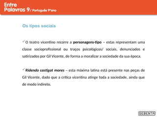 Os tipos sociais
O teatro vicentino recorre a personagens-tipo – estas representam uma
classe socioprofissional ou traços psicológicos/ sociais, denunciados e
satirizados por Gil Vicente, de forma a moralizar a sociedade da sua época.
Ridendo castigat mores – esta máxima latina está presente nas peças de
Gil Vicente, dado que a crítica vicentina atinge toda a sociedade, ainda que
de modo indireto.
 