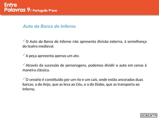 Auto da Barca do Inferno
O Auto da Barca do Inferno não apresenta divisão externa, à semelhança
do teatro medieval.
A peça apresenta apenas um ato.
Através da sucessão de personagens, podemos dividir o auto em cenas à
maneira clássica.
O cenário é constituído por um rio e um cais, onde estão ancoradas duas
barcas: a do Anjo, que as leva ao Céu, e a do Diabo, que as transporta ao
Inferno.
 