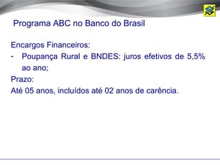 Programa ABC no Banco do Brasil

Encargos Financeiros:
- Poupança Rural e BNDES: juros efetivos de 5,5%
   ao ano;
Prazo:
Até 05 anos, incluídos até 02 anos de carência.
 