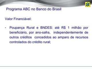 Programa ABC no Banco do Brasil

Valor Financiável:

-    Poupança Rural e BNDES: até R$ 1 milhão por
     beneficiário, por ano-safra, independentemente de
     outros créditos concedidos ao amparo de recursos
     controlados do crédito rural;
 