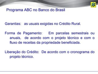 Programa ABC no Banco do Brasil


Garantias: as usuais exigidas no Crédito Rural.

Forma de Pagamento:         Em parcelas semestrais ou
   anuais, de acordo com o projeto técnico e com o
   fluxo de receitas da propriedade beneficiada.

Liberação do Crédito: De acordo com o cronograma do
   projeto técnico.
 