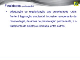 Finalidades (continuação)
•   adequação ou regularização das propriedades rurais
    frente à legislação ambiental, inclusive recuperação da
    reserva legal, de áreas de preservação permanente, e o
    tratamento de dejetos e resíduos, entre outros;
 