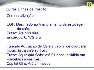 Outras Linhas de Crédito:
Comercialização

EGF: Destinado ao financiamento da estocagem
      do café.
Prazo: Até 180 dias
Encargos: 6,75% a.a.

Funcafé Aquisição de Café e capital de giro para
Indústria de café solúvel.
Prazo: Aquisição Café: Até 01 anos, dividido em
Parcelas semestrais,
Capital Giro: Até 24 meses
 