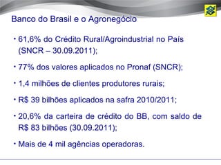 Banco do Brasil e o Agronegócio

• 61,6% do Crédito Rural/Agroindustrial no País
 (SNCR – 30.09.2011);
• 77% dos valores aplicados no Pronaf (SNCR);

• 1,4 milhões de clientes produtores rurais;

• R$ 39 bilhões aplicados na safra 2010/2011;

• 20,6% da carteira de crédito do BB, com saldo de
 R$ 83 bilhões (30.09.2011);
• Mais de 4 mil agências operadoras.
 