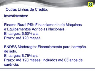 Outras Linhas de Crédito:
Investimentos:

Finame Rural PSI: Financiamento de Máquinas
e Equipamentos Agrícolas Nacionais.
Encargos: 6,50% a.a.
Prazo: Até 120 meses.

BNDES Moderagro: Financiamento para correção
de solo.
Encargos: 6,75% a.a.
Prazo: Até 120 meses, incluídos até 03 anos de
carência.
 