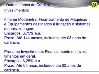 Outras Linhas de Crédito:
Investimentos:

Finame Moderinfra: Financiamento de Máquinas
e Equipamentos destinados à irrigação e sistemas
de armazenagem.
Encargos: 6,75% a.a.
Prazo: Até 144 meses, incluídos até 03 anos de
carência.

Pronamp Investimento: Financiamento de inves-
timentos em geral.
Encargos: 6,25% a.a.
Prazo: Até 08 anos, incluídos até 03 anos de
carência.
 