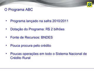 O Programa ABC


•   Programa lançado na safra 2010/2011

•   Dotação do Programa: R$ 2 bilhões

•   Fonte de Recursos: BNDES

•   Pouca procura pelo crédito

•   Poucas operações em todo o Sistema Nacional de
    Crédito Rural
 