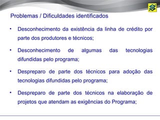 Problemas / Dificuldades identificados

•   Desconhecimento da existência da linha de crédito por
    parte dos produtores e técnicos;

•   Desconhecimento      de     algumas     das   tecnologias
    difundidas pelo programa;

•   Despreparo de parte dos técnicos para adoção das
    tecnologias difundidas pelo programa;

•   Despreparo de parte dos técnicos na elaboração de
    projetos que atendam as exigências do Programa;
 