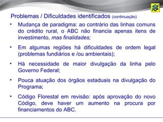 Problemas / Dificuldades identificados (continuação)
•   Mudança de paradigma: ao contrário das linhas comuns
    do crédito rural, o ABC não financia apenas itens de
    investimento, mas finalidades;
•   Em algumas regiões há dificuldades de ordem legal
    (problemas fundiários e /ou ambientais);
•   Há necessidade de maior divulgação da linha pelo
    Governo Federal;
•   Pouca atuação dos órgãos estaduais na divulgação do
    Programa;
•   Código Florestal em revisão: após aprovação do novo
    Código, deve haver um aumento na procura por
    financiamentos do ABC.
 