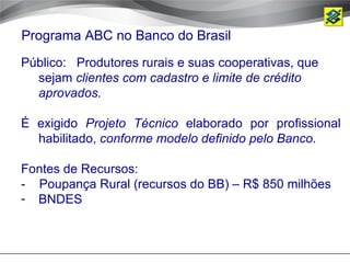 Programa ABC no Banco do Brasil
Público: Produtores rurais e suas cooperativas, que
  sejam clientes com cadastro e limite de crédito
  aprovados.

É exigido Projeto Técnico elaborado por profissional
  habilitado, conforme modelo definido pelo Banco.

Fontes de Recursos:
- Poupança Rural (recursos do BB) – R$ 850 milhões
- BNDES
 
