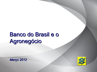 Banco do Brasil e o
Agronegócio


Março 2012
 