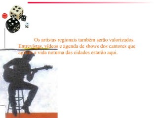 Os artistas regionais também serão valorizados. Entrevistas, vídeos e agenda de shows dos cantores que agitam a vida noturna das cidades estarão aqui. 