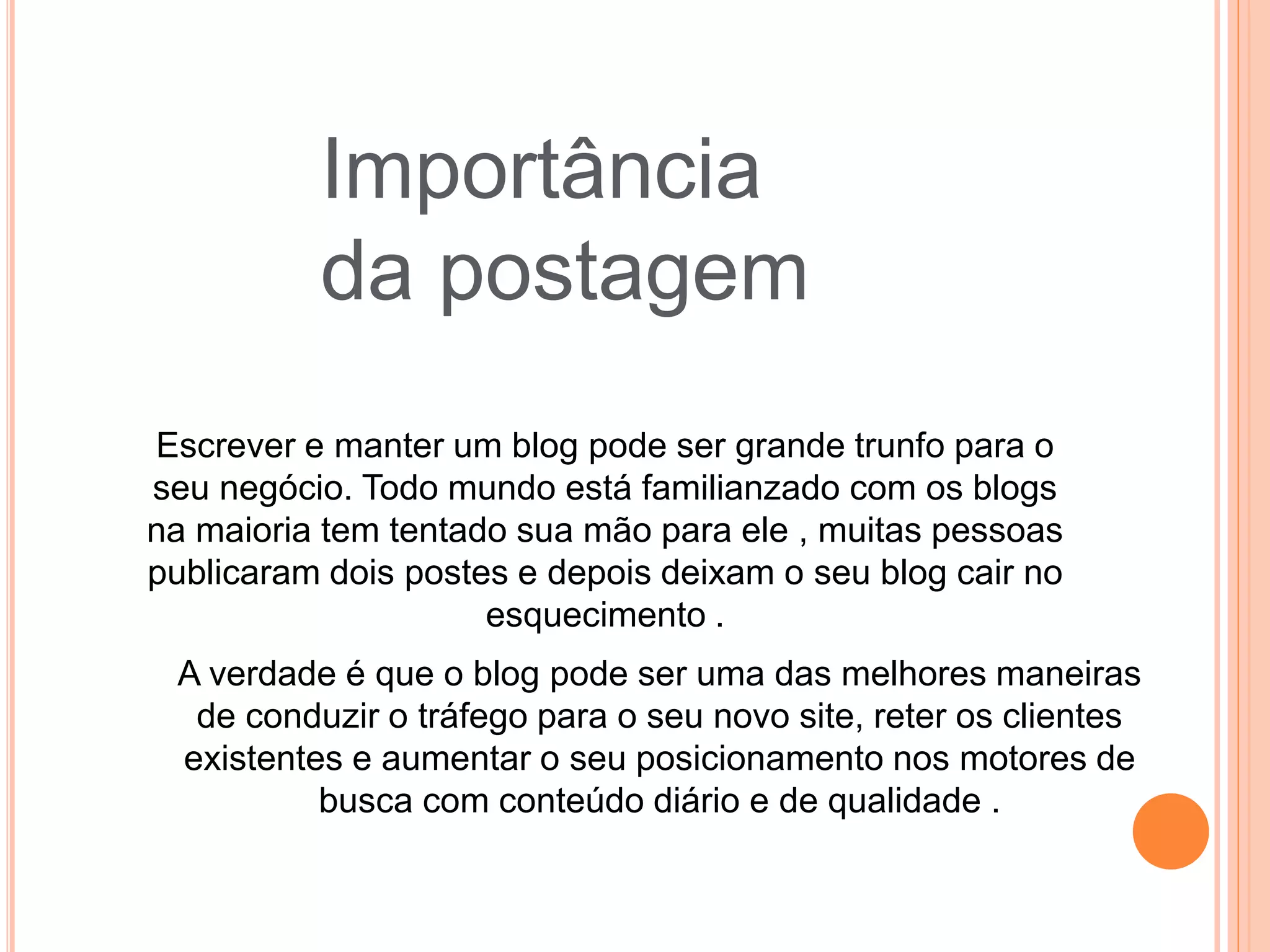 Importância
da postagem
Escrever e manter um blog pode ser grande trunfo para o
seu negócio. Todo mundo está familianzado com os blogs
na maioria tem tentado sua mão para ele , muitas pessoas
publicaram dois postes e depois deixam o seu blog cair no
esquecimento .
A verdade é que o blog pode ser uma das melhores maneiras
de conduzir o tráfego para o seu novo site, reter os clientes
existentes e aumentar o seu posicionamento nos motores de
busca com conteúdo diário e de qualidade .