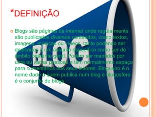 *DEFINIÇÃO
 Blogs são páginas da internet onde regularmente
são publicados diversos conteúdos, como textos,
imagens, músicas ou vídeos, tanto podendo ser
dedicados a um assunto específico como ser de
âmbito bastante geral. Podem ser mantidos por
uma ou várias pessoas e têm normalmente espaço
para comentários dos seus leitores. Blogueiro é o
nome dado a quem publica num blog e blogosfera
é o conjunto de blogs.
 