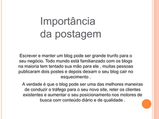 Importância
da postagem
Escrever e manter um blog pode ser grande trunfo para o
seu negócio. Todo mundo está familianzado com os blogs
na maioria tem tentado sua mão para ele , muitas pessoas
publicaram dois postes e depois deixam o seu blog cair no
esquecimento .
A verdade é que o blog pode ser uma das melhores maneiras
de conduzir o tráfego para o seu novo site, reter os clientes
existentes e aumentar o seu posicionamento nos motores de
busca com conteúdo diário e de qualidade .
 
